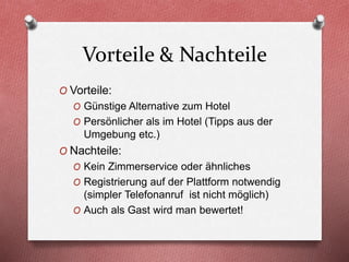 Vorteile & Nachteile
O Vorteile:
O Günstige Alternative zum Hotel
O Persönlicher als im Hotel (Tipps aus der
Umgebung etc.)
O Nachteile:
O Kein Zimmerservice oder ähnliches
O Registrierung auf der Plattform notwendig
(simpler Telefonanruf ist nicht möglich)
O Auch als Gast wird man bewertet!
 