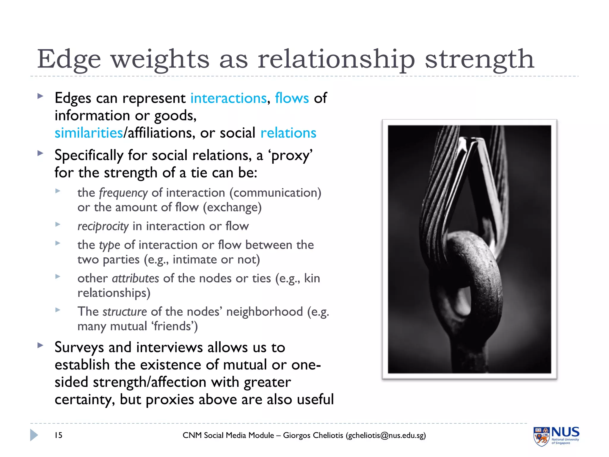 Edge weights as relationship strength
 Edges can represent interactions, flows of
information or goods,
similarities/affiliations, or social relations
 Specifically for social relations, a ‘proxy’
for the strength of a tie can be:
 the frequency of interaction (communication)
or the amount of flow (exchange)
 reciprocity in interaction or flow
 the type of interaction or flow between the
two parties (e.g., intimate or not)
 other attributes of the nodes or ties (e.g., kin
relationships)
 The structure of the nodes’ neighborhood (e.g.
many mutual ‘friends’)
 Surveys and interviews allows us to
establish the existence of mutual or one-
sided strength/affection with greater
certainty, but proxies above are also useful
CNM Social Media Module – Giorgos Cheliotis (gcheliotis@nus.edu.sg)15
 