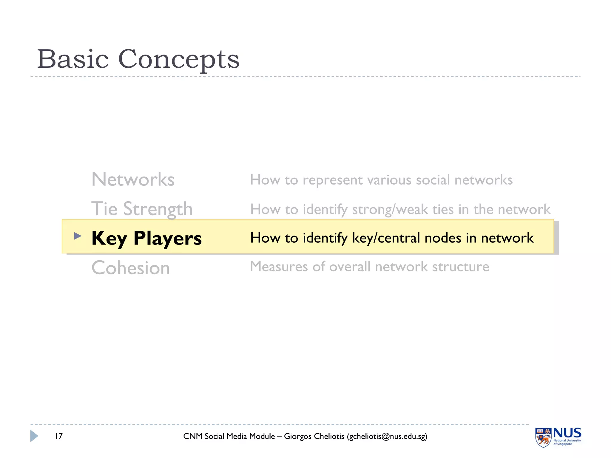 Basic Concepts
Networks
Tie Strength
 Key Players
Cohesion
CNM Social Media Module – Giorgos Cheliotis (gcheliotis@nus.edu.sg)17
How to represent various social networks
How to identify strong/weak ties in the network
How to identify key/central nodes in network
Measures of overall network structure
 