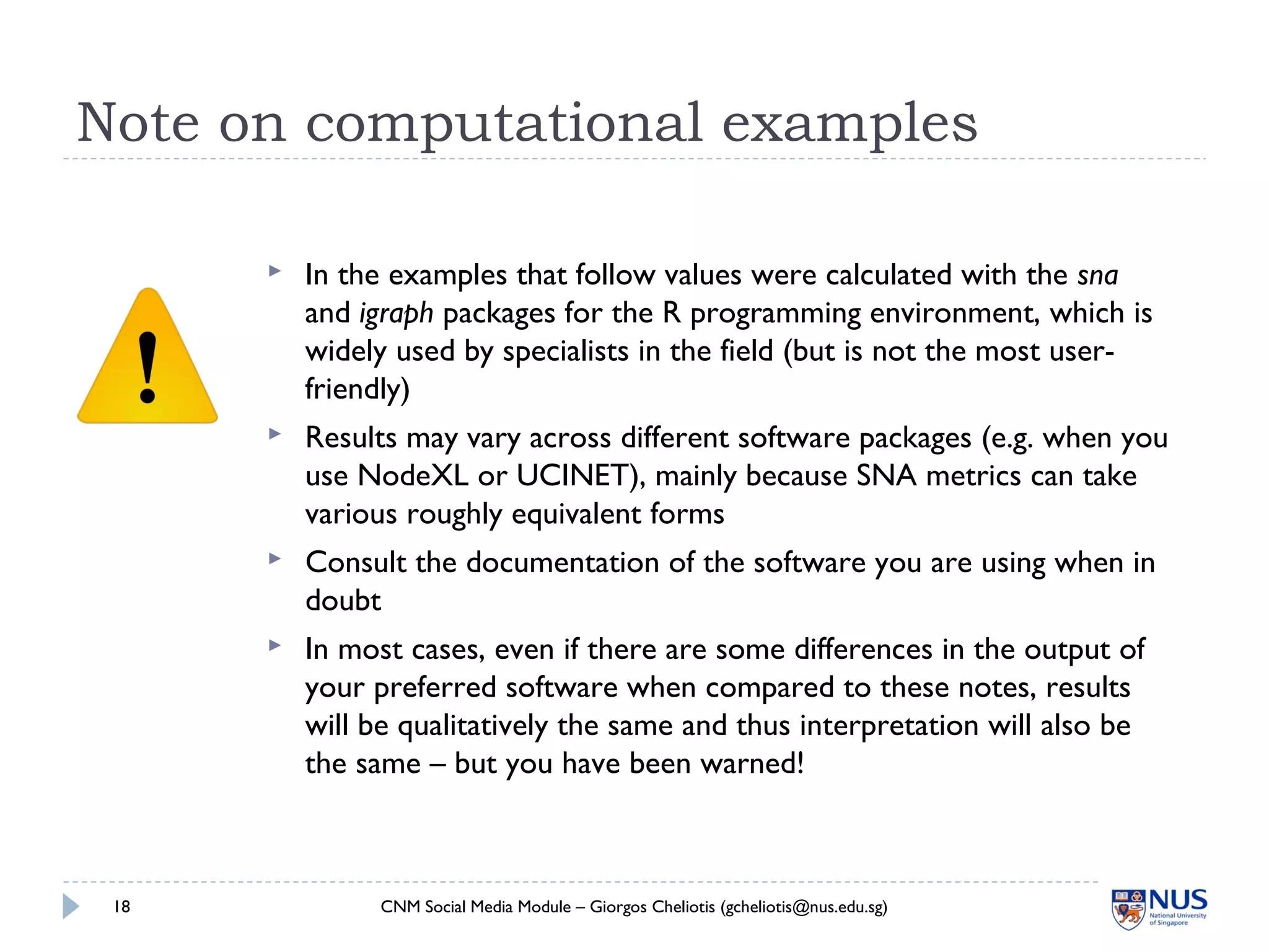 Note on computational examples
 In the examples that follow values were calculated with the sna
and igraph packages for the R programming environment, which is
widely used by specialists in the field (but is not the most user-
friendly)
 Results may vary across different software packages (e.g. when you
use NodeXL or UCINET), mainly because SNA metrics can take
various roughly equivalent forms
 Consult the documentation of the software you are using when in
doubt
 In most cases, even if there are some differences in the output of
your preferred software when compared to these notes, results
will be qualitatively the same and thus interpretation will also be
the same – but you have been warned!
CNM Social Media Module – Giorgos Cheliotis (gcheliotis@nus.edu.sg)18
 
