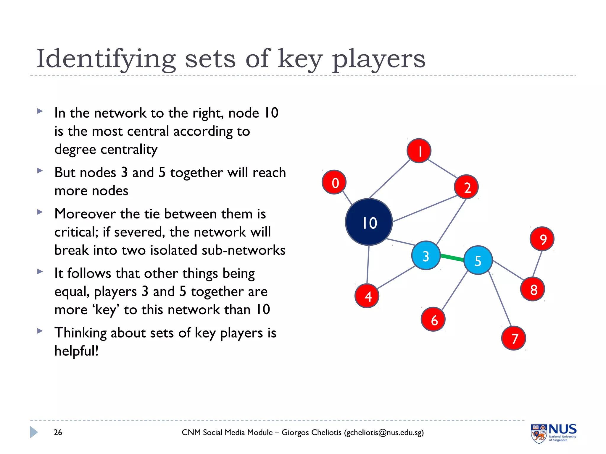Identifying sets of key players
 In the network to the right, node 10
is the most central according to
degree centrality
 But nodes 3 and 5 together will reach
more nodes
 Moreover the tie between them is
critical; if severed, the network will
break into two isolated sub-networks
 It follows that other things being
equal, players 3 and 5 together are
more ‘key’ to this network than 10
 Thinking about sets of key players is
helpful!
CNM Social Media Module – Giorgos Cheliotis (gcheliotis@nus.edu.sg)26
1
4
6
7
8
9
10
0
3 5
2
 