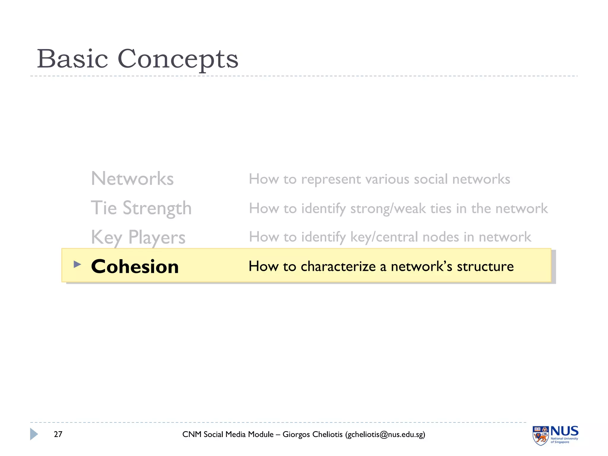 Basic Concepts
Networks
Tie Strength
Key Players
 Cohesion
CNM Social Media Module – Giorgos Cheliotis (gcheliotis@nus.edu.sg)27
How to represent various social networks
How to identify strong/weak ties in the network
How to identify key/central nodes in network
How to characterize a network’s structure
 
