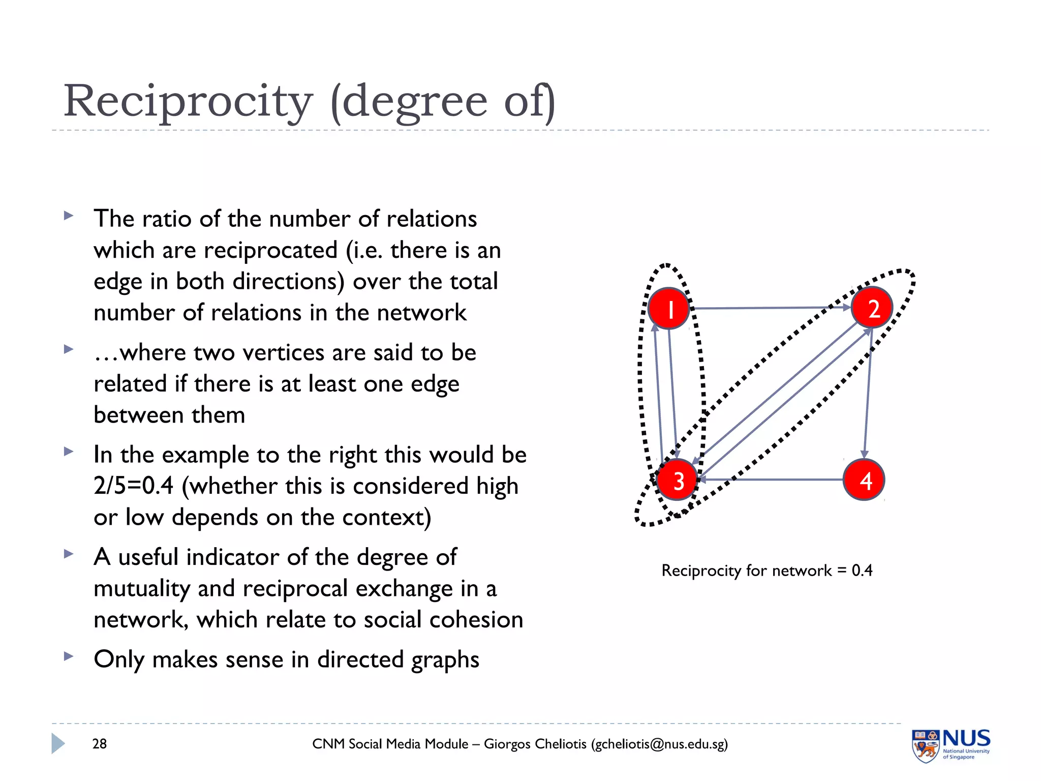 Reciprocity (degree of)
CNM Social Media Module – Giorgos Cheliotis (gcheliotis@nus.edu.sg)28
1 2
3 4
 The ratio of the number of relations
which are reciprocated (i.e. there is an
edge in both directions) over the total
number of relations in the network
 …where two vertices are said to be
related if there is at least one edge
between them
 In the example to the right this would be
2/5=0.4 (whether this is considered high
or low depends on the context)
 A useful indicator of the degree of
mutuality and reciprocal exchange in a
network, which relate to social cohesion
 Only makes sense in directed graphs
Reciprocity for network = 0.4
 