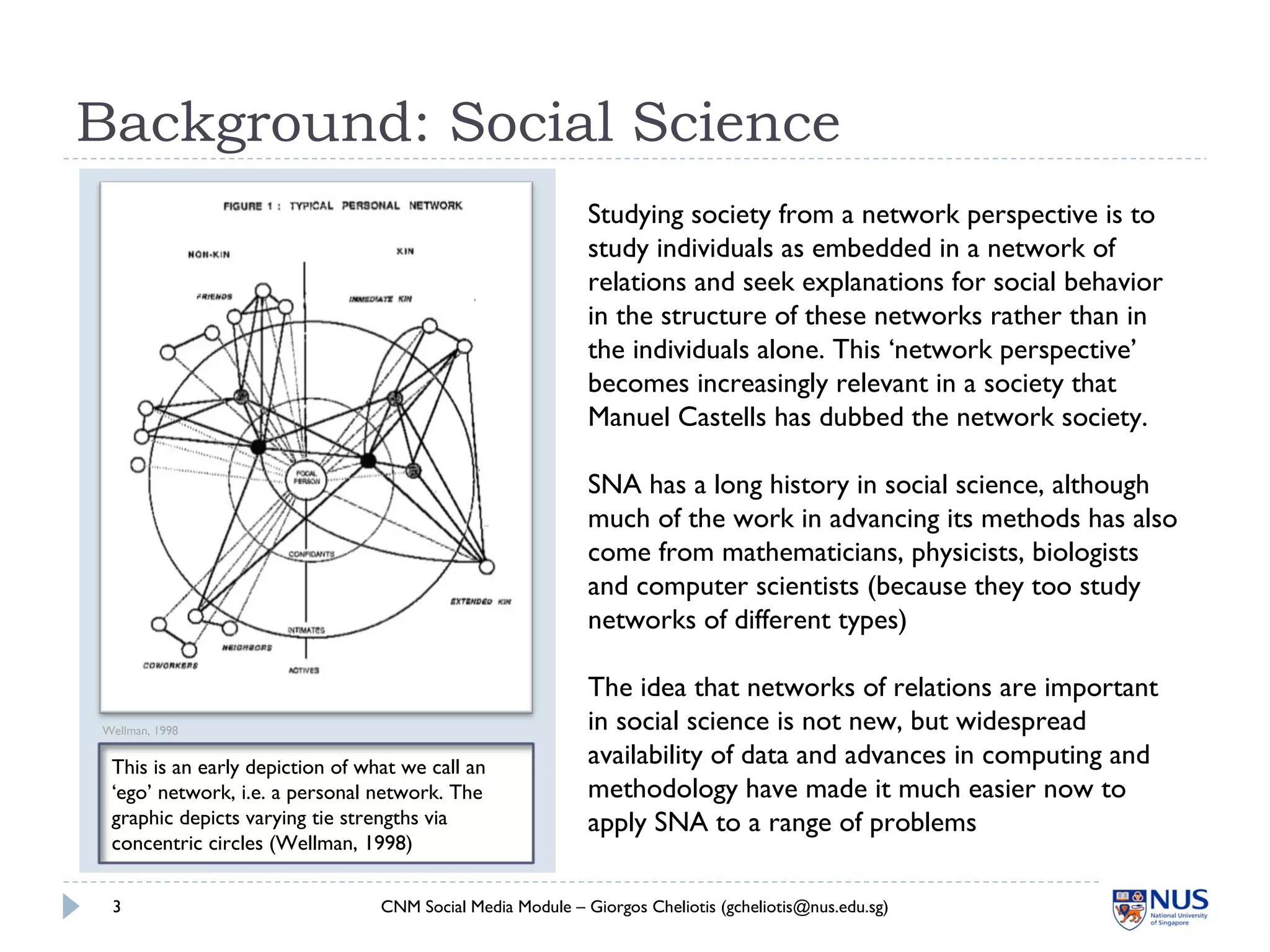 This is an early depiction of what we call an
‘ego’ network, i.e. a personal network. The
graphic depicts varying tie strengths via
concentric circles (Wellman, 1998)
Background: Social Science
CNM Social Media Module – Giorgos Cheliotis (gcheliotis@nus.edu.sg)3
Wellman, 1998
Studying society from a network perspective is to
study individuals as embedded in a network of
relations and seek explanations for social behavior
in the structure of these networks rather than in
the individuals alone. This ‘network perspective’
becomes increasingly relevant in a society that
Manuel Castells has dubbed the network society.
SNA has a long history in social science, although
much of the work in advancing its methods has also
come from mathematicians, physicists, biologists
and computer scientists (because they too study
networks of different types)
The idea that networks of relations are important
in social science is not new, but widespread
availability of data and advances in computing and
methodology have made it much easier now to
apply SNA to a range of problems
 