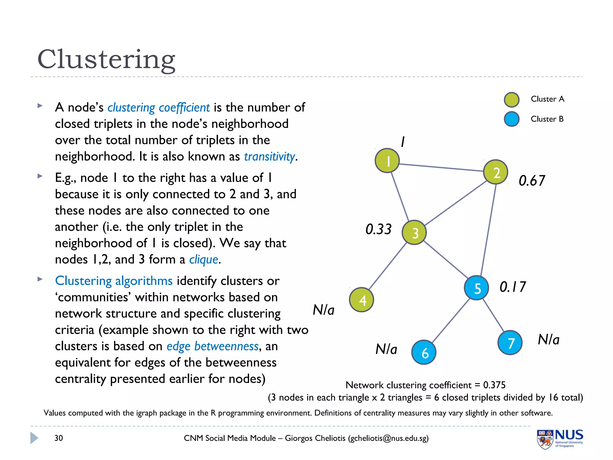 Clustering
CNM Social Media Module – Giorgos Cheliotis (gcheliotis@nus.edu.sg)30
1
2
3
4
5
6
7
1
0.67
0.33
N/a
0.17
N/a
N/a
 A node’s clustering coefficient is the number of
closed triplets in the node’s neighborhood
over the total number of triplets in the
neighborhood. It is also known as transitivity.
 E.g., node 1 to the right has a value of 1
because it is only connected to 2 and 3, and
these nodes are also connected to one
another (i.e. the only triplet in the
neighborhood of 1 is closed). We say that
nodes 1,2, and 3 form a clique.
 Clustering algorithms identify clusters or
‘communities’ within networks based on
network structure and specific clustering
criteria (example shown to the right with two
clusters is based on edge betweenness, an
equivalent for edges of the betweenness
centrality presented earlier for nodes) Network clustering coefficient = 0.375
(3 nodes in each triangle x 2 triangles = 6 closed triplets divided by 16 total)
Cluster A
Cluster B
Values computed with the igraph package in the R programming environment. Definitions of centrality measures may vary slightly in other software.
 