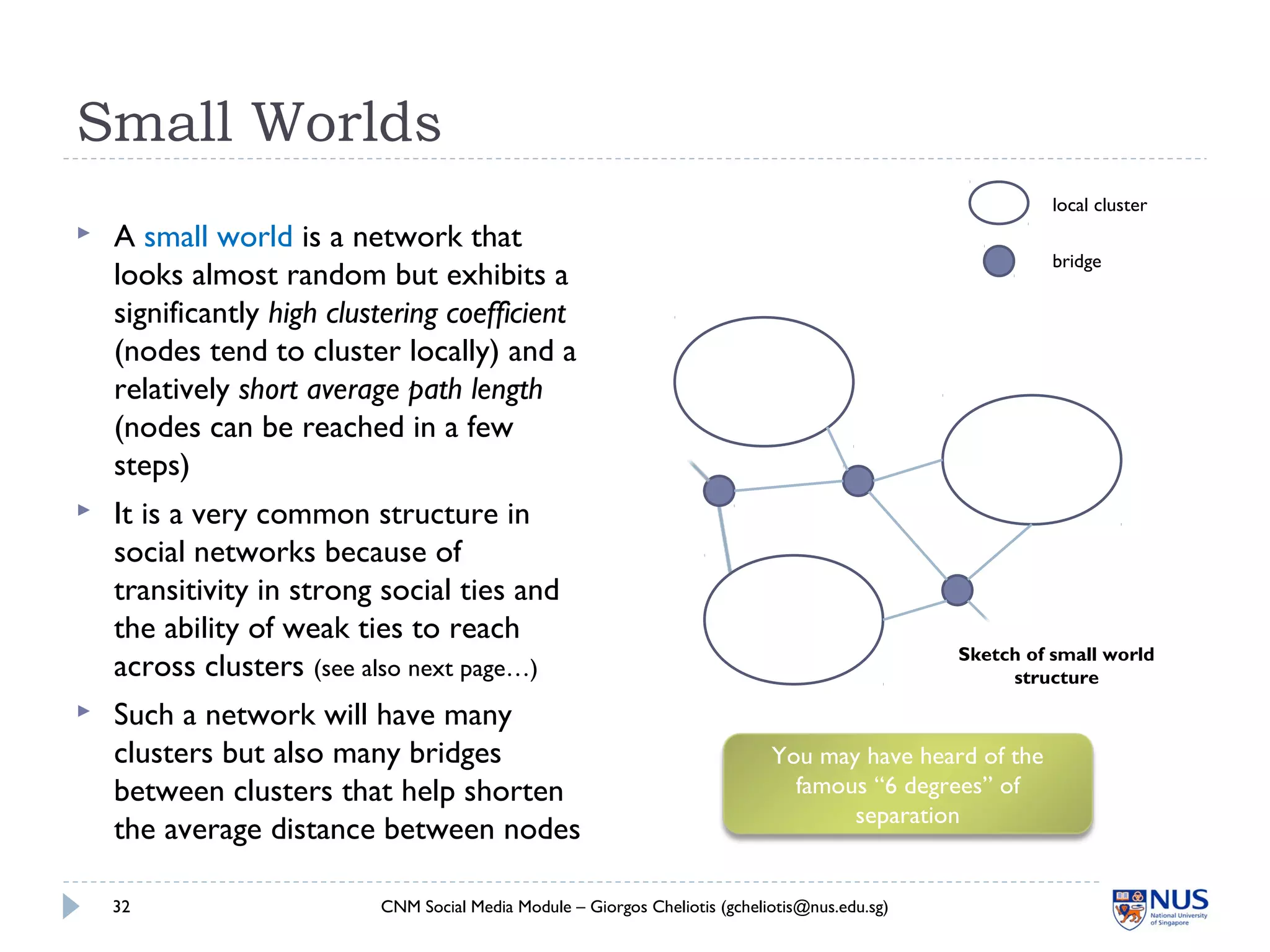 Small Worlds
CNM Social Media Module – Giorgos Cheliotis (gcheliotis@nus.edu.sg)32
 A small world is a network that
looks almost random but exhibits a
significantly high clustering coefficient
(nodes tend to cluster locally) and a
relatively short average path length
(nodes can be reached in a few
steps)
 It is a very common structure in
social networks because of
transitivity in strong social ties and
the ability of weak ties to reach
across clusters (see also next page…)
 Such a network will have many
clusters but also many bridges
between clusters that help shorten
the average distance between nodes
local cluster
bridge
You may have heard of the
famous “6 degrees” of
separation
Sketch of small world
structure
 