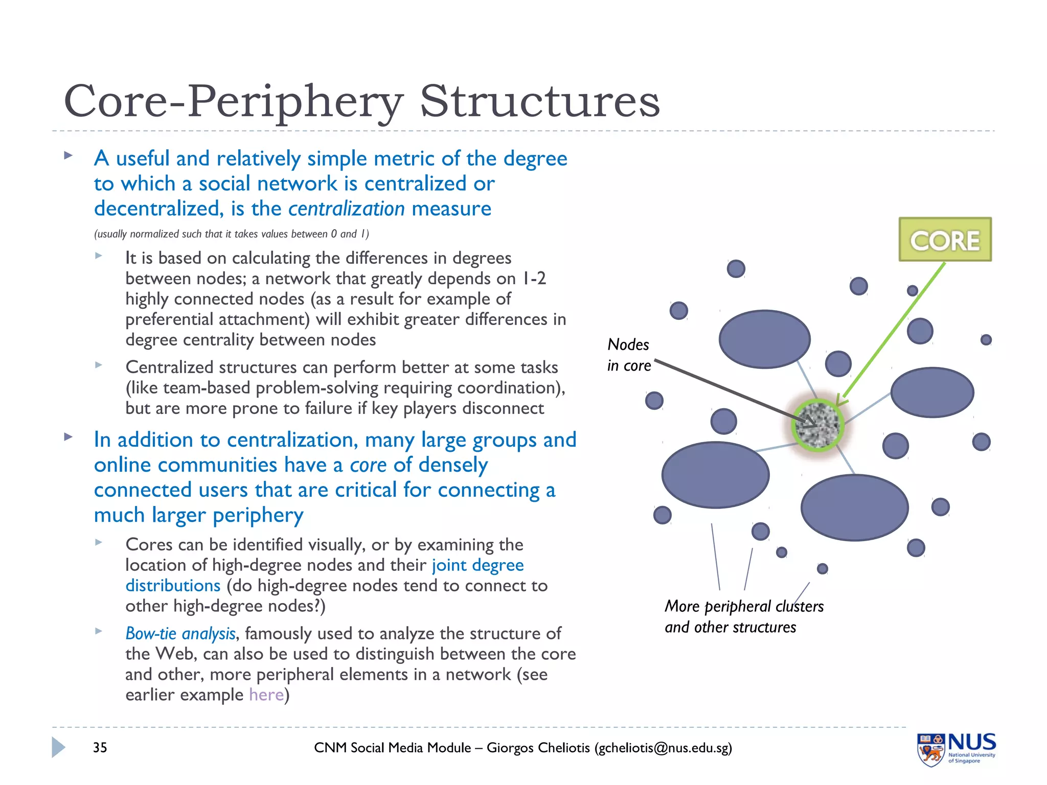 Core-Periphery Structures
 A useful and relatively simple metric of the degree
to which a social network is centralized or
decentralized, is the centralization measure
(usually normalized such that it takes values between 0 and 1)
 It is based on calculating the differences in degrees
between nodes; a network that greatly depends on 1-2
highly connected nodes (as a result for example of
preferential attachment) will exhibit greater differences in
degree centrality between nodes
 Centralized structures can perform better at some tasks
(like team-based problem-solving requiring coordination),
but are more prone to failure if key players disconnect
 In addition to centralization, many large groups and
online communities have a core of densely
connected users that are critical for connecting a
much larger periphery
 Cores can be identified visually, or by examining the
location of high-degree nodes and their joint degree
distributions (do high-degree nodes tend to connect to
other high-degree nodes?)
 Bow-tie analysis, famously used to analyze the structure of
the Web, can also be used to distinguish between the core
and other, more peripheral elements in a network (see
earlier example here)
CNM Social Media Module – Giorgos Cheliotis (gcheliotis@nus.edu.sg)35
More peripheral clusters
and other structures
Nodes
in core
 