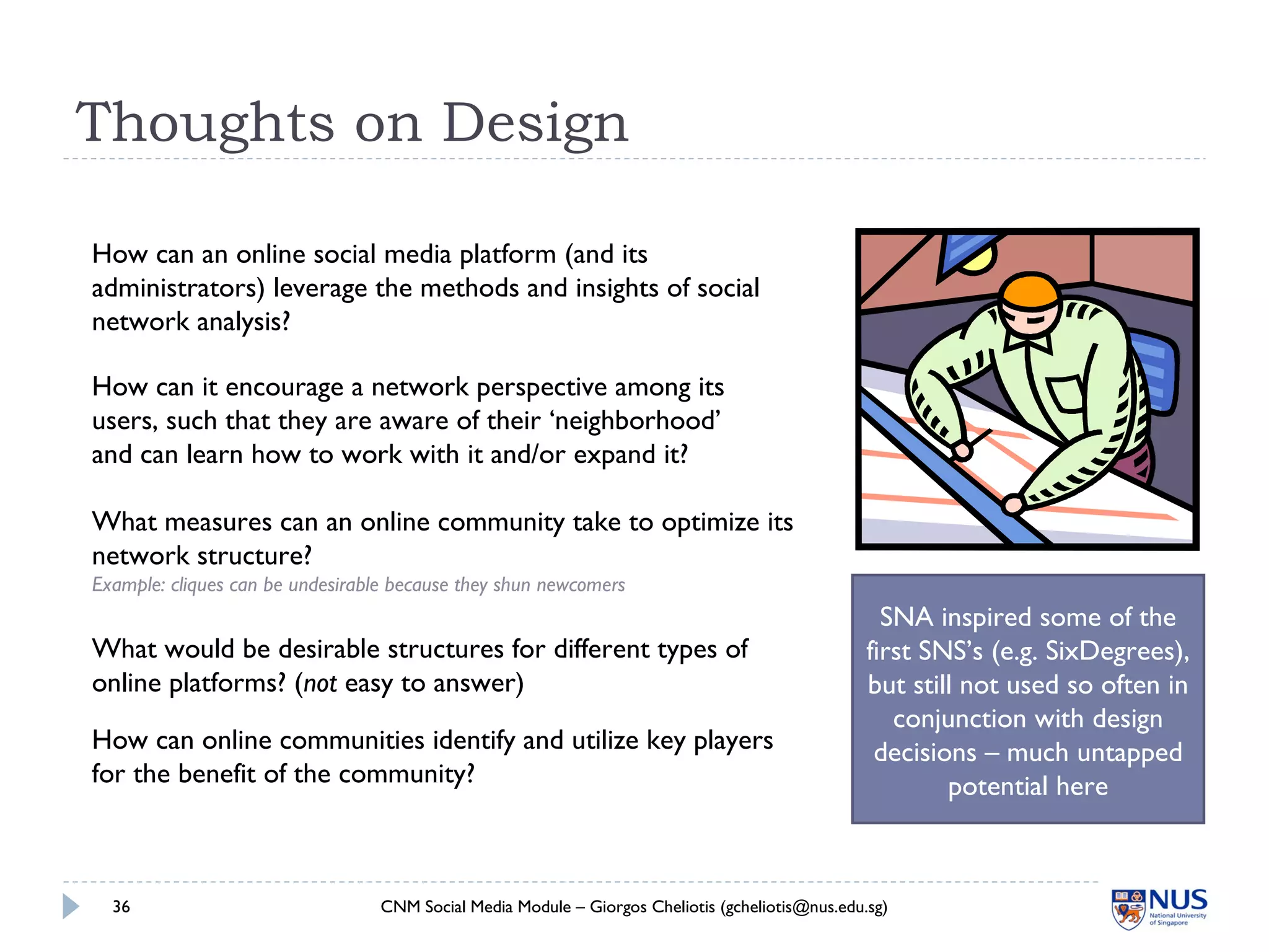 Thoughts on Design
CNM Social Media Module – Giorgos Cheliotis (gcheliotis@nus.edu.sg)36
How can an online social media platform (and its
administrators) leverage the methods and insights of social
network analysis?
How can it encourage a network perspective among its
users, such that they are aware of their ‘neighborhood’
and can learn how to work with it and/or expand it?
What measures can an online community take to optimize its
network structure?
Example: cliques can be undesirable because they shun newcomers
SNA inspired some of the
first SNS’s (e.g. SixDegrees),
but still not used so often in
conjunction with design
decisions – much untapped
potential here
How can online communities identify and utilize key players
for the benefit of the community?
What would be desirable structures for different types of
online platforms? (not easy to answer)
 