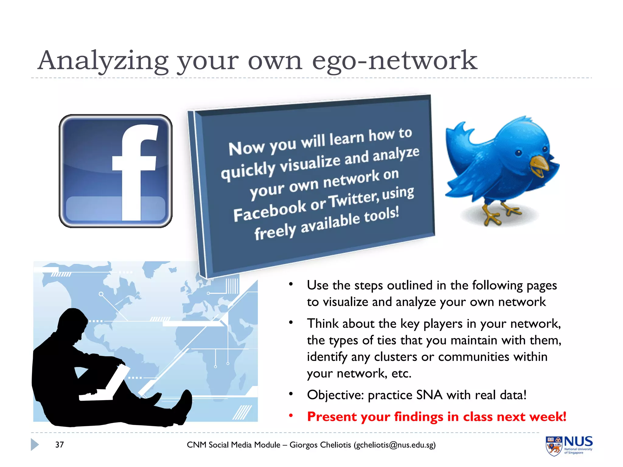 Analyzing your own ego-network
CNM Social Media Module – Giorgos Cheliotis (gcheliotis@nus.edu.sg)37
• Use the steps outlined in the following pages
to visualize and analyze your own network
• Think about the key players in your network,
the types of ties that you maintain with them,
identify any clusters or communities within
your network, etc.
• Objective: practice SNA with real data!
• Present your findings in class next week!
 