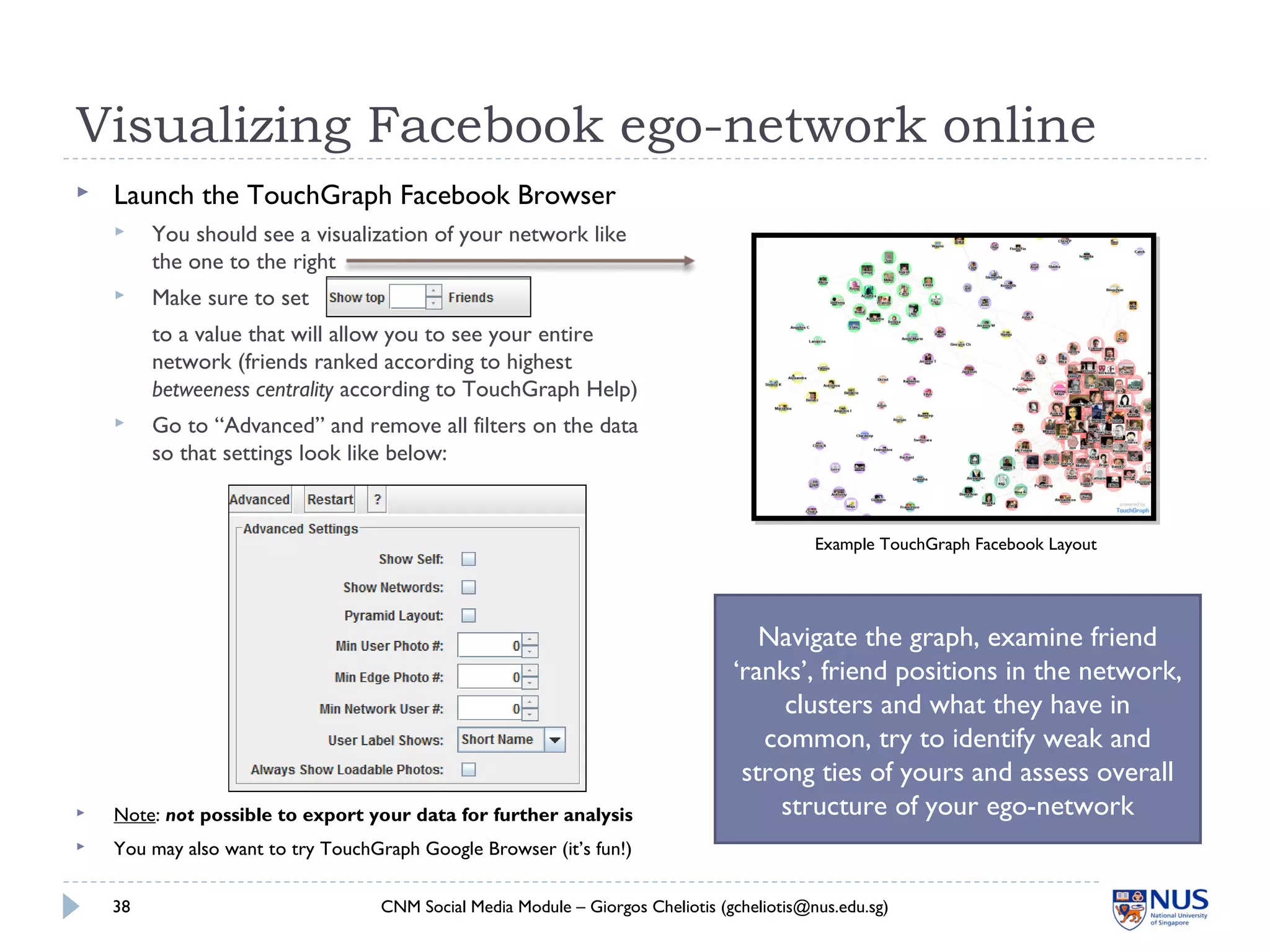 Visualizing Facebook ego-network online
 Launch the TouchGraph Facebook Browser
 You should see a visualization of your network like
the one to the right
 Make sure to set
to a value that will allow you to see your entire
network (friends ranked according to highest
betweeness centrality according to TouchGraph Help)
 Go to “Advanced” and remove all filters on the data
so that settings look like below:
 Note: not possible to export your data for further analysis
 You may also want to try TouchGraph Google Browser (it’s fun!)
CNM Social Media Module – Giorgos Cheliotis (gcheliotis@nus.edu.sg)38
Example TouchGraph Facebook Layout
Navigate the graph, examine friend
‘ranks’, friend positions in the network,
clusters and what they have in
common, try to identify weak and
strong ties of yours and assess overall
structure of your ego-network
 