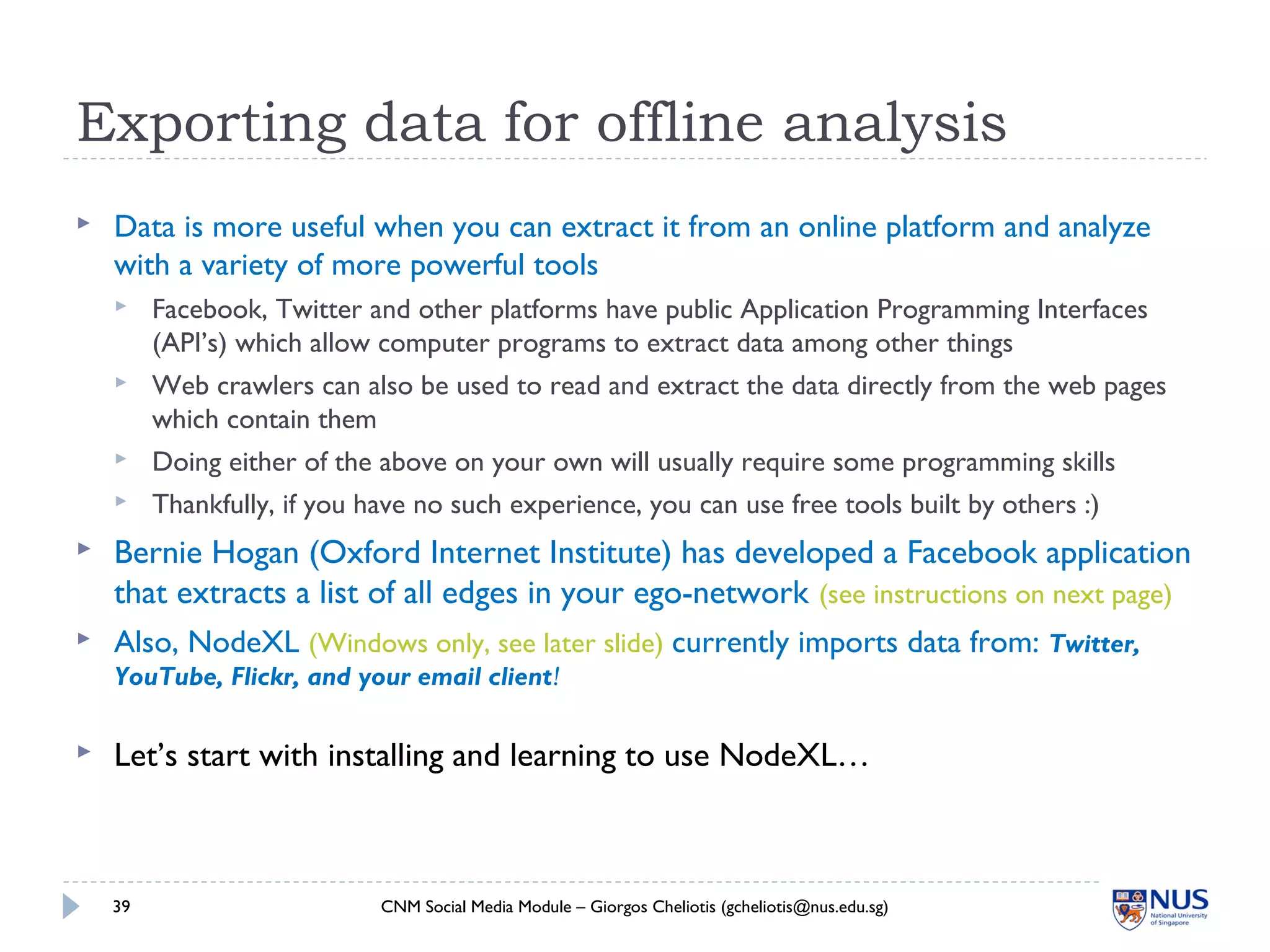 Exporting data for offline analysis
 Data is more useful when you can extract it from an online platform and analyze
with a variety of more powerful tools
 Facebook, Twitter and other platforms have public Application Programming Interfaces
(API’s) which allow computer programs to extract data among other things
 Web crawlers can also be used to read and extract the data directly from the web pages
which contain them
 Doing either of the above on your own will usually require some programming skills
 Thankfully, if you have no such experience, you can use free tools built by others :)
 Bernie Hogan (Oxford Internet Institute) has developed a Facebook application
that extracts a list of all edges in your ego-network (see instructions on next page)
 Also, NodeXL (Windows only, see later slide) currently imports data from: Twitter,
YouTube, Flickr, and your email client!
 Let’s start with installing and learning to use NodeXL…
CNM Social Media Module – Giorgos Cheliotis (gcheliotis@nus.edu.sg)39
 