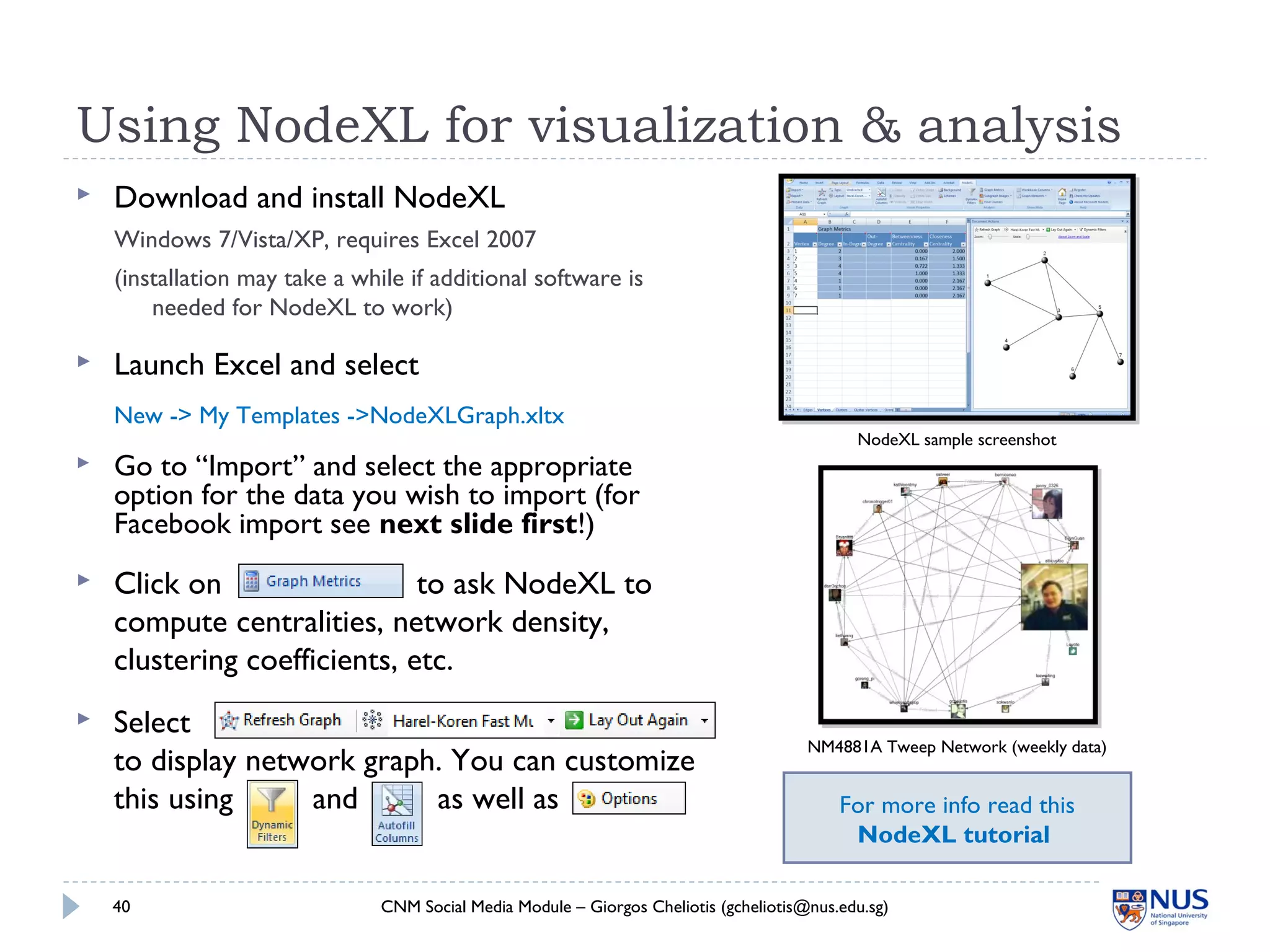 Using NodeXL for visualization & analysis
 Download and install NodeXL
Windows 7/Vista/XP, requires Excel 2007
(installation may take a while if additional software is
needed for NodeXL to work)
CNM Social Media Module – Giorgos Cheliotis (gcheliotis@nus.edu.sg)40
NodeXL sample screenshot
 Launch Excel and select
New -> My Templates ->NodeXLGraph.xltx
 Go to “Import” and select the appropriate
option for the data you wish to import (for
Facebook import see next slide first!)
NM4881A Tweep Network (weekly data)
 Click on to ask NodeXL to
compute centralities, network density,
clustering coefficients, etc.
 Select
to display network graph. You can customize
this using and as well as For more info read this
NodeXL tutorial
 