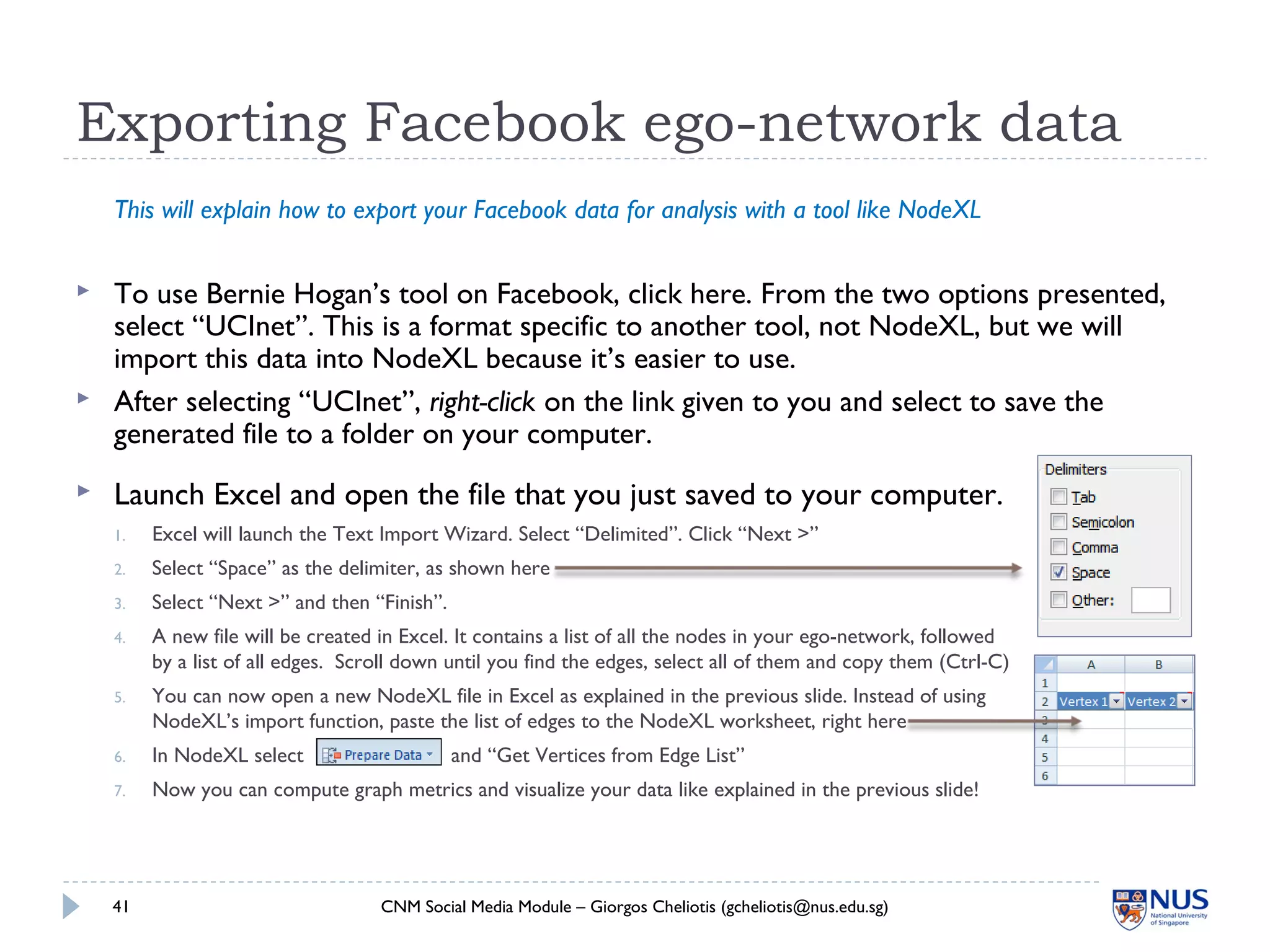  Launch Excel and open the file that you just saved to your computer.
1. Excel will launch the Text Import Wizard. Select “Delimited”. Click “Next >”
2. Select “Space” as the delimiter, as shown here
3. Select “Next >” and then “Finish”.
4. A new file will be created in Excel. It contains a list of all the nodes in your ego-network, followed
by a list of all edges. Scroll down until you find the edges, select all of them and copy them (Ctrl-C)
5. You can now open a new NodeXL file in Excel as explained in the previous slide. Instead of using
NodeXL’s import function, paste the list of edges to the NodeXL worksheet, right here
6. In NodeXL select and “Get Vertices from Edge List”
7. Now you can compute graph metrics and visualize your data like explained in the previous slide!
Exporting Facebook ego-network data
CNM Social Media Module – Giorgos Cheliotis (gcheliotis@nus.edu.sg)41
This will explain how to export your Facebook data for analysis with a tool like NodeXL
 To use Bernie Hogan’s tool on Facebook, click here. From the two options presented,
select “UCInet”. This is a format specific to another tool, not NodeXL, but we will
import this data into NodeXL because it’s easier to use.
 After selecting “UCInet”, right-click on the link given to you and select to save the
generated file to a folder on your computer.
 