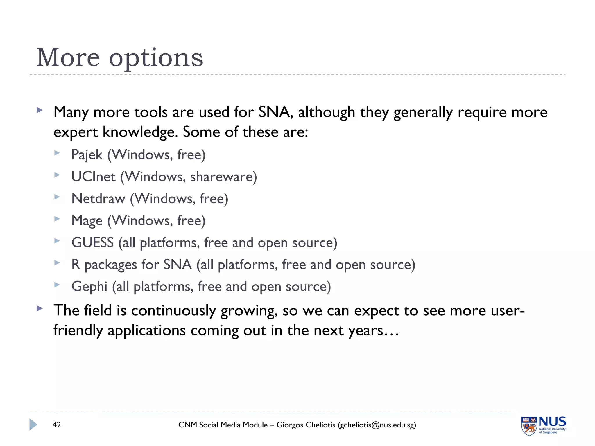 More options
 Many more tools are used for SNA, although they generally require more
expert knowledge. Some of these are:
 Pajek (Windows, free)
 UCInet (Windows, shareware)
 Netdraw (Windows, free)
 Mage (Windows, free)
 GUESS (all platforms, free and open source)
 R packages for SNA (all platforms, free and open source)
 Gephi (all platforms, free and open source)
 The field is continuously growing, so we can expect to see more user-
friendly applications coming out in the next years…
CNM Social Media Module – Giorgos Cheliotis (gcheliotis@nus.edu.sg)42
 