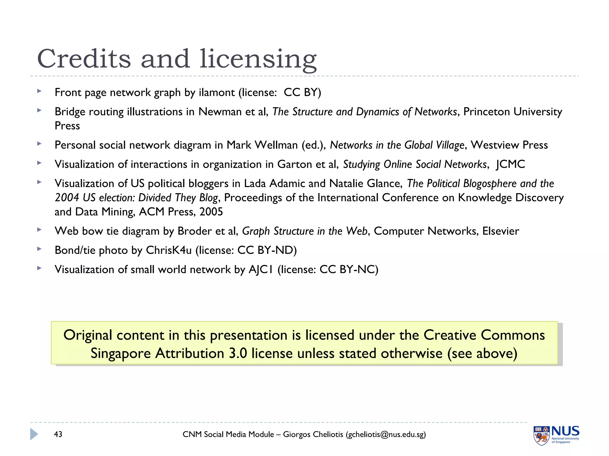Credits and licensing
 Front page network graph by ilamont (license: CC BY)
 Bridge routing illustrations in Newman et al, The Structure and Dynamics of Networks, Princeton University
Press
 Personal social network diagram in Mark Wellman (ed.), Networks in the Global Village, Westview Press
 Visualization of interactions in organization in Garton et al, Studying Online Social Networks, JCMC
 Visualization of US political bloggers in Lada Adamic and Natalie Glance, The Political Blogosphere and the
2004 US election: Divided They Blog, Proceedings of the International Conference on Knowledge Discovery
and Data Mining, ACM Press, 2005
 Web bow tie diagram by Broder et al, Graph Structure in the Web, Computer Networks, Elsevier
 Bond/tie photo by ChrisK4u (license: CC BY-ND)
 Visualization of small world network by AJC1 (license: CC BY-NC)
43 CNM Social Media Module – Giorgos Cheliotis (gcheliotis@nus.edu.sg)
Original content in this presentation is licensed under the Creative Commons
Singapore Attribution 3.0 license unless stated otherwise (see above)
Original content in this presentation is licensed under the Creative Commons
Singapore Attribution 3.0 license unless stated otherwise (see above)
 