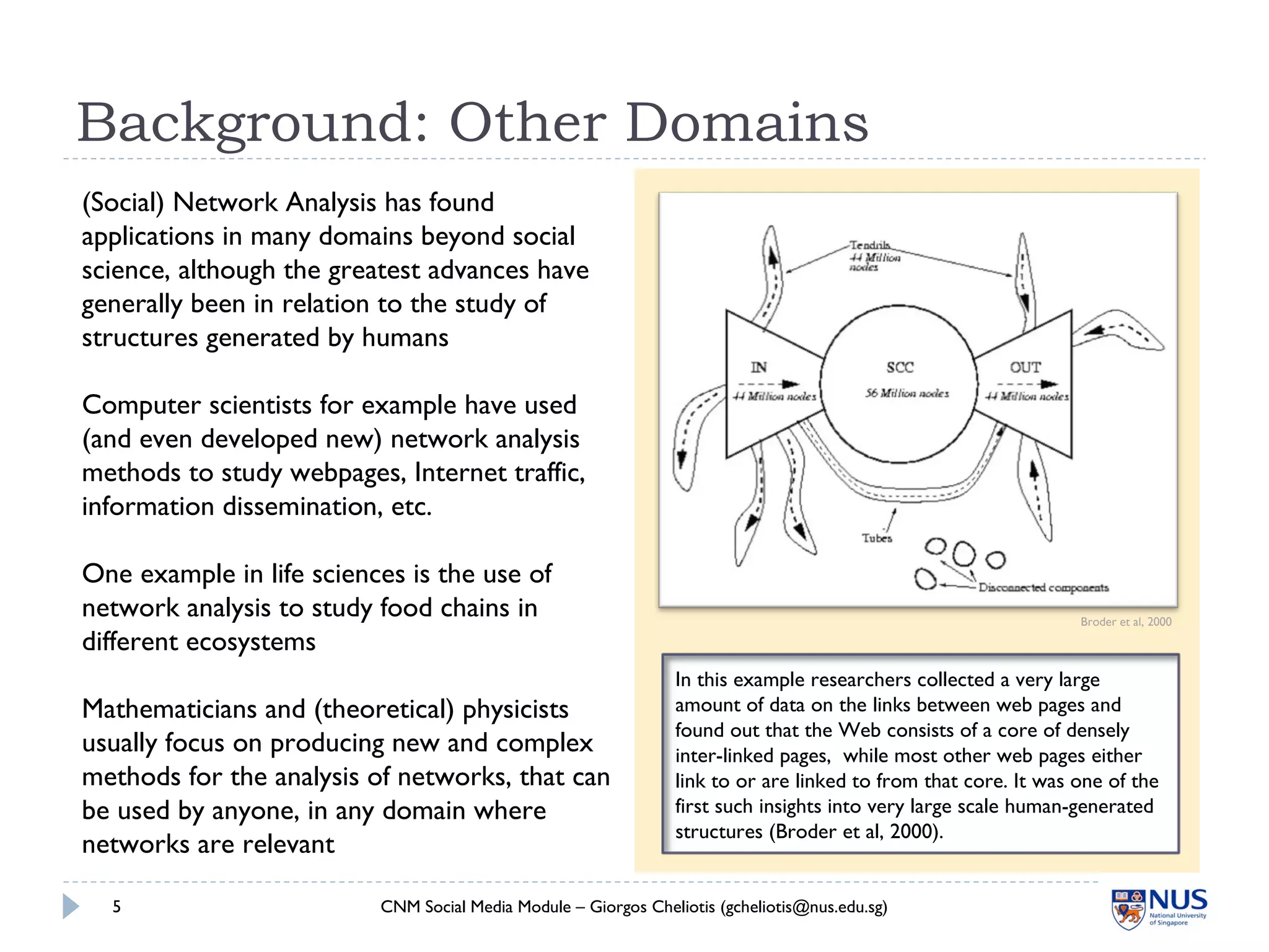 In this example researchers collected a very large
amount of data on the links between web pages and
found out that the Web consists of a core of densely
inter-linked pages, while most other web pages either
link to or are linked to from that core. It was one of the
first such insights into very large scale human-generated
structures (Broder et al, 2000).
Background: Other Domains
CNM Social Media Module – Giorgos Cheliotis (gcheliotis@nus.edu.sg)5
Broder et al, 2000
(Social) Network Analysis has found
applications in many domains beyond social
science, although the greatest advances have
generally been in relation to the study of
structures generated by humans
Computer scientists for example have used
(and even developed new) network analysis
methods to study webpages, Internet traffic,
information dissemination, etc.
One example in life sciences is the use of
network analysis to study food chains in
different ecosystems
Mathematicians and (theoretical) physicists
usually focus on producing new and complex
methods for the analysis of networks, that can
be used by anyone, in any domain where
networks are relevant
 