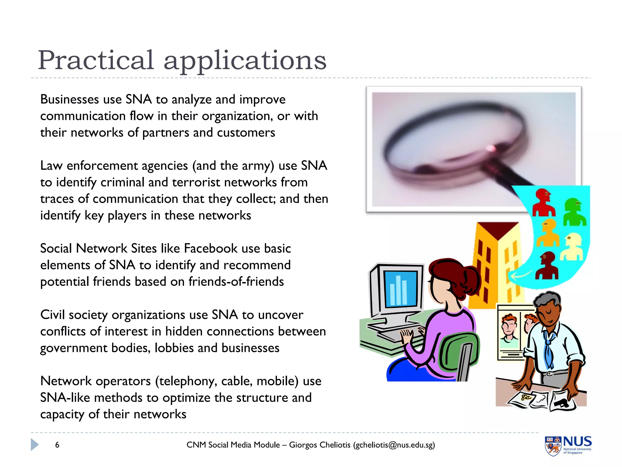 Practical applications
CNM Social Media Module – Giorgos Cheliotis (gcheliotis@nus.edu.sg)6
Businesses use SNA to analyze and improve
communication flow in their organization, or with
their networks of partners and customers
Law enforcement agencies (and the army) use SNA
to identify criminal and terrorist networks from
traces of communication that they collect; and then
identify key players in these networks
Social Network Sites like Facebook use basic
elements of SNA to identify and recommend
potential friends based on friends-of-friends
Civil society organizations use SNA to uncover
conflicts of interest in hidden connections between
government bodies, lobbies and businesses
Network operators (telephony, cable, mobile) use
SNA-like methods to optimize the structure and
capacity of their networks
 