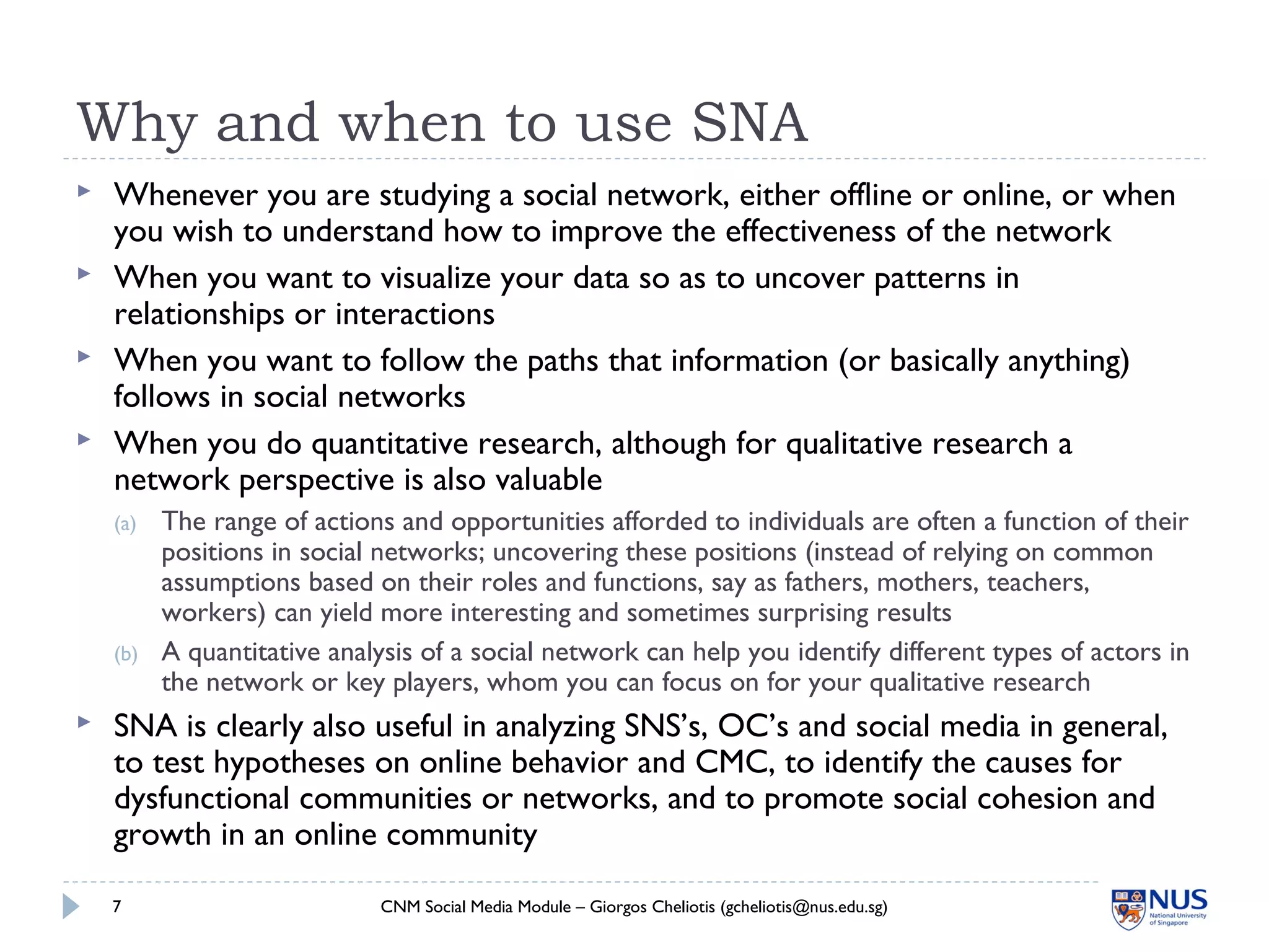 Why and when to use SNA
 Whenever you are studying a social network, either offline or online, or when
you wish to understand how to improve the effectiveness of the network
 When you want to visualize your data so as to uncover patterns in
relationships or interactions
 When you want to follow the paths that information (or basically anything)
follows in social networks
 When you do quantitative research, although for qualitative research a
network perspective is also valuable
(a) The range of actions and opportunities afforded to individuals are often a function of their
positions in social networks; uncovering these positions (instead of relying on common
assumptions based on their roles and functions, say as fathers, mothers, teachers,
workers) can yield more interesting and sometimes surprising results
(b) A quantitative analysis of a social network can help you identify different types of actors in
the network or key players, whom you can focus on for your qualitative research
 SNA is clearly also useful in analyzing SNS’s, OC’s and social media in general,
to test hypotheses on online behavior and CMC, to identify the causes for
dysfunctional communities or networks, and to promote social cohesion and
growth in an online community
CNM Social Media Module – Giorgos Cheliotis (gcheliotis@nus.edu.sg)7
 