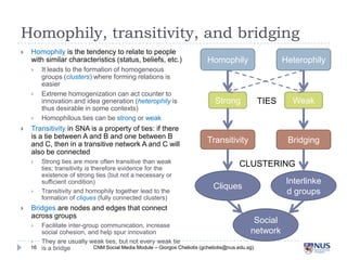 Homophily, transitivity, and bridging


Homophily is the tendency to relate to people with
similar characteristics (status, beliefs, etc.)







Transitivity in SNA is a property of ties: if there is a
tie between A and B and one between B and C,
then in a transitive network A and C will also be
connected






It leads to the formation of homogeneous groups
(clusters) where forming relations is easier
Extreme homogenization can act counter to
innovation and idea generation (heterophily is thus
desirable in some contexts)
Homophilous ties can be strong or weak

Strong ties are more often transitive than weak ties;
transitivity is therefore evidence for the existence of
strong ties (but not a necessary or sufficient condition)
Transitivity and homophily together lead to the
formation of cliques (fully connected clusters)

Bridges are nodes and edges that connect across
groups



16

Homophily

Strong

Heterophily

Weak

TIES

Transitivity

Bridging

CLUSTERING
Interlinked
groups

Cliques

Facilitate inter-group communication, increase social
cohesion, and help spur innovation
They are usually weak ties, but not every weak tie is a
bridge
CNM Social Media Module – Giorgos Cheliotis (gcheliotis@nus.edu.sg)

Social
network

 
