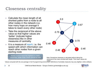 Closeness centrality






Calculate the mean length of all
shortest paths from a node to all
other nodes in the network (i.e.
how many hops on average it takes
to reach every other node)
Take the reciprocal of the above
value so that higher values are
‘better’ (indicate higher closeness)
like in other measures of centrality
It is a measure of reach, i.e. the
speed with which information can
reach other nodes from a given
starting node
Nodes 3 and 5 have the highest (i.e. best)
closeness, while node 2 fares almost as well

0.5
1

0.75

0.46

2

3
5

4
0.46

0.67

6

0.75

7

0.46

Note: Sometimes closeness is calculated without taking the reciprocal of the
mean shortest path length. Then lower values are ‘better’.

Values computed with the sna package in the R programming environment. Definitions of centrality measures may vary slightly in other software.
22

CNM Social Media Module – Giorgos Cheliotis (gcheliotis@nus.edu.sg)

 