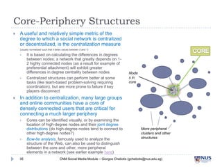 Core-Periphery Structures


A useful and relatively simple metric of the degree
to which a social network is centralized or
decentralized, is the centralization measure
(usually normalized such that it takes values between 0 and 1)







It is based on calculating the differences in degrees
between nodes; a network that greatly depends on 1-2
highly connected nodes (as a result for example of
preferential attachment) will exhibit greater differences in
degree centrality between nodes
Centralized structures can perform better at some tasks
(like team-based problem-solving requiring coordination),
but are more prone to failure if key players disconnect

Nodes
in core

In addition to centralization, many large groups and
online communities have a core of densely
connected users that are critical for connecting a
much larger periphery




35

Cores can be identified visually, or by examining the
location of high-degree nodes and their joint degree
distributions (do high-degree nodes tend to connect to
other high-degree nodes?)
Bow-tie analysis, famously used to analyze the structure of
the Web, can also be used to distinguish between the core
and other, more peripheral elements in a network (see
earlier example here)

More peripheral clusters
and other structures

CNM Social Media Module – Giorgos Cheliotis (gcheliotis@nus.edu.sg)

 