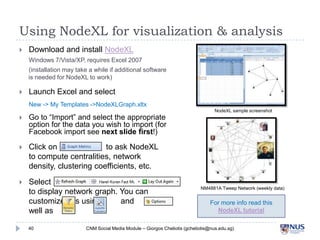 Using NodeXL for visualization & analysis


Download and install NodeXL
Windows 7/Vista/XP, requires Excel 2007
(installation may take a while if additional software is
needed for NodeXL to work)



Launch Excel and select
New -> My Templates ->NodeXLGraph.xltx



Go to “Import” and select the appropriate
option for the data you wish to import (for
Facebook import see next slide first!)



Click on
to ask NodeXL to
compute centralities, network density,
clustering coefficients, etc.



Select
to display network graph. You can customize
this using
and
as well as

NodeXL sample screenshot

40

NM4881A Tweep Network (weekly data)

For more info read this
NodeXL tutorial

CNM Social Media Module – Giorgos Cheliotis (gcheliotis@nus.edu.sg)

 
