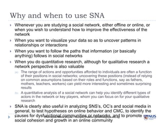 Why and when to use SNA





Whenever you are studying a social network, either offline or online, or when
you wish to understand how to improve the effectiveness of the network
When you want to visualize your data so as to uncover patterns in
relationships or interactions
When you want to follow the paths that information (or basically anything)
follows in social networks
When you do quantitative research, although for qualitative research a
network perspective is also valuable
(a)

(b)



The range of actions and opportunities afforded to individuals are often a function of their
positions in social networks; uncovering these positions (instead of relying on common
assumptions based on their roles and functions, say as fathers, mothers, teachers,
workers) can yield more interesting and sometimes surprising results
A quantitative analysis of a social network can help you identify different types of actors in
the network or key players, whom you can focus on for your qualitative research

SNA is clearly also useful in analyzing SNS’s, OC’s and social media in general,
to test hypotheses on online behavior and CMC, to identify the causes for
dysfunctional communities or networks, and to promote social cohesion and
growth in an online community
7

CNM Social Media Module – Giorgos Cheliotis (gcheliotis@nus.edu.sg)

 