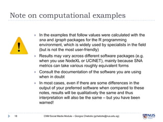 Note on computational examples




Results may vary across different software packages (e.g. when you
use NodeXL or UCINET), mainly because SNA metrics can take
various roughly equivalent forms



Consult the documentation of the software you are using when in
doubt



18

In the examples that follow values were calculated with the sna
and igraph packages for the R programming environment, which is
widely used by specialists in the field (but is not the most userfriendly)

In most cases, even if there are some differences in the output of
your preferred software when compared to these notes, results
will be qualitatively the same and thus interpretation will also be
the same – but you have been warned!

CNM Social Media Module – Giorgos Cheliotis (gcheliotis@nus.edu.sg)

 