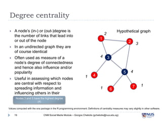 Degree centrality


A node’s (in-) or (out-)degree is the
number of links that lead into or
out of the node



Often used as measure of a node’s
degree of connectedness and hence
also influence and/or popularity



Useful in assessing which nodes are
central with respect to spreading
information and influencing others
in their immediate ‘neighborhood’

1

2

3

In an undirected graph they are of
course identical



Hypothetical graph

2

4

1

3
5

4
1

6

4

7

1

Nodes 3 and 5 have the highest degree (4)
Values computed with the sna package in the R programming environment. Definitions of centrality measures may vary slightly in other software.
19

CNM Social Media Module – Giorgos Cheliotis (gcheliotis@nus.edu.sg)

 