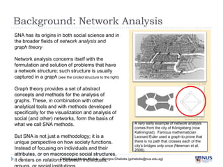 Background: Network Analysis
SNA has its origins in both social science and in the
broader fields of network analysis and graph theory
Network analysis concerns itself with the
formulation and solution of problems that have a
network structure; such structure is usually
captured in a graph (see the circled structure to the right)
Graph theory provides a set of abstract concepts
and methods for the analysis of graphs. These, in
combination with other analytical tools and with
methods developed specifically for the visualization
and analysis of social (and other) networks, form
the basis of what we call SNA methods.

Newman et al, 2006

Newman et al, 2006

But SNA is not just a methodology; it is a unique
perspective on how society functions. Instead of
focusing on individuals and their attributes, or on
macroscopic social structures, it centers on relations
between individuals, groups, or social institutions
2

A very early example of network analysis
comes from the city of Königsberg (now
Kaliningrad). Famous mathematician Leonard
Euler used a graph to prove that there is no
path that crosses each of the city’s bridges
only once (Newman et al, 2006).

CNM Social Media Module – Giorgos Cheliotis (gcheliotis@nus.edu.sg)

 