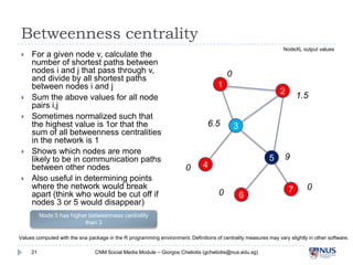 Betweenness centrality









For a given node v, calculate the
number of shortest paths between
nodes i and j that pass through v, and
divide by all shortest paths between
nodes i and j
Sum the above values for all node
pairs i,j
Sometimes normalized such that the
highest value is 1or that the sum of all
betweenness centralities in the
network is 1
Shows which nodes are more likely to
be in communication paths between
other nodes
Also useful in determining points
where the network would break apart
(think who would be cut off if nodes 3
or 5 would disappear)

0
1

6.5

0

2

1.5

3
5

4
0

6

9

7

0

Node 5 has higher betweenness centrality than 3
Values computed with the sna package in the R programming environment. Definitions of centrality measures may vary slightly in other software.
21

CNM Social Media Module – Giorgos Cheliotis (gcheliotis@nus.edu.sg)

 