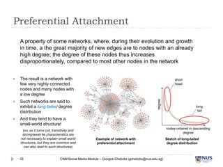 Preferential Attachment
A property of some networks, where, during their evolution and growth in
time, a the great majority of new edges are to nodes with an already high
degree; the degree of these nodes thus increases disproportionately,
compared to most other nodes in the network
The result is a network with
few very highly connected
nodes and many nodes with a
low degree



Such networks are said to
exhibit a long-tailed degree
distribution



short
head

degree



long tail

And they tend to have a smallworld structure!
(so, as it turns out, transitivity and
strong/weak tie characteristics are not
necessary to explain small world structures,
but they are common and can also lead to
such structures)
33

nodes ordered in descending degree
Example of network with
preferential attachment

CNM Social Media Module – Giorgos Cheliotis (gcheliotis@nus.edu.sg)

Sketch of long-tailed
degree distribution

 