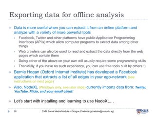 Exporting data for offline analysis


Data is more useful when you can extract it from an online platform and analyze
with a variety of more powerful tools


Facebook, Twitter and other platforms have public Application Programming Interfaces
(API’s) which allow computer programs to extract data among other things



Web crawlers can also be used to read and extract the data directly from the web pages
which contain them



Doing either of the above on your own will usually require some programming skills



Thankfully, if you have no such experience, you can use free tools built by others :)



Bernie Hogan (Oxford Internet Institute) has developed a Facebook application
that extracts a list of all edges in your ego-network (see instructions on next page)



Also, NodeXL (Windows only, see later slide) currently imports data from: Twitter,
YouTube, Flickr, and your email client!



Let’s start with installing and learning to use NodeXL…

39

CNM Social Media Module – Giorgos Cheliotis (gcheliotis@nus.edu.sg)

 
