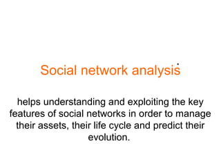 Social network analysis
helps understanding and exploiting the key
features of social networks in order to manage
their assets, their life cycle and predict their
evolution.
 