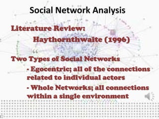 Social Network Analysis
Literature Review:
      Haythornthwaite (1996)

Two Types of Social Networks
   - Egocentric; all of the connections
   related to individual actors
   - Whole Networks; all connections
   within a single environment
 