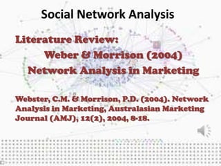 Social Network Analysis
Literature Review:
     Weber & Morrison (2004)
  Network Analysis in Marketing

Webster, C.M. & Morrison, P.D. (2004). Network
Analysis in Marketing, Australasian Marketing
Journal (AMJ), 12(2), 2004, 8-18.
 