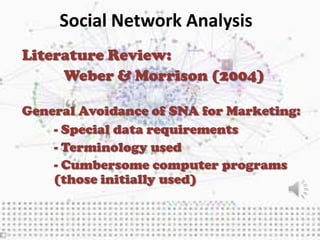 Social Network Analysis
Literature Review:
     Weber & Morrison (2004)

General Avoidance of SNA for Marketing:
    - Special data requirements
    - Terminology used
    - Cumbersome computer programs
    (those initially used)
 