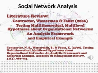 Social Network Analysis
Literature Review:
  Contractor, Wasserman & Faust (2006)
   Testing Multitheoretical, Multilevel
Hypotheses about Organizational Networks:
         An Analytic Framework
         and Empirical Example

Contractor, N. S., Wasserman, S., & Faust, K. (2006). Testing
Multitheoretical, Multilevel Hypotheses about
Organizational Networks: An Analytic Framework and
Empirical Example. Academy Of Management Review,
31(3), 681-703.
 
