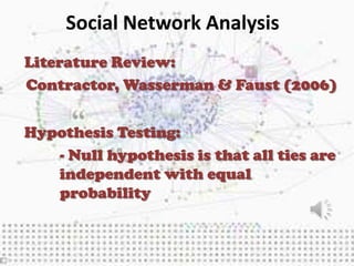 Social Network Analysis
Literature Review:
Contractor, Wasserman & Faust (2006)


Hypothesis Testing:
   - Null hypothesis is that all ties are
   independent with equal
   probability
 
