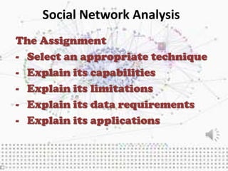 Social Network Analysis
The Assignment
- Select an appropriate technique
- Explain its capabilities
- Explain its limitations
- Explain its data requirements
- Explain its applications
 