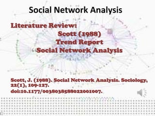 Social Network Analysis
Literature Review:
             Scott (1988)
             Trend Report
       Social Network Analysis



Scott, J. (1988). Social Network Analysis. Sociology,
22(1), 109-127.
doi:10.1177/0038038588022001007.
 