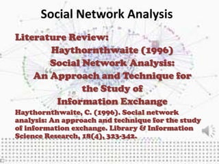 Social Network Analysis
Literature Review:
       Haythornthwaite (1996)
       Social Network Analysis:
    An Approach and Technique for
              the Study of
        Information Exchange
Haythornthwaite, C. (1996). Social network
analysis: An approach and technique for the study
of information exchange. Library & Information
Science Research, 18(4), 323-342.
 