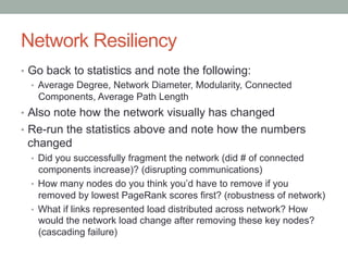 Network Resiliency
•  Go back to statistics and note the following:
•  Average Degree, Network Diameter, Modularity, Conne...