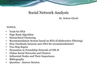 Social Network Analysis
• Tools for SNA
• Page Rank Algorithm
• Hierarchical Clustering
• Recommendation System based on SNA (Collaborative Filtering)
• How Facebook/Amazon uses SNA for recommendations?
• Two Hop degree
• Dynamism in Friendship Network of CSE-B
• Online Social Networks and Clusters
• Influential Nodes and Their Importance
• Bibliography
• Question - Answer Session
By Sohom Ghosh
TOPICS:
 