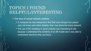 TOPICS I FOUND
HELPFUL/INTERESTING
• The idea of social network analysis
• It intrigued me that researchers find that even though two people
may not know each other directly, they may share the same network.
• The use of ER modeling in social analysis was interesting to see
because I understood the contents of an ER model and I was able to
understand why/how they use them.
 