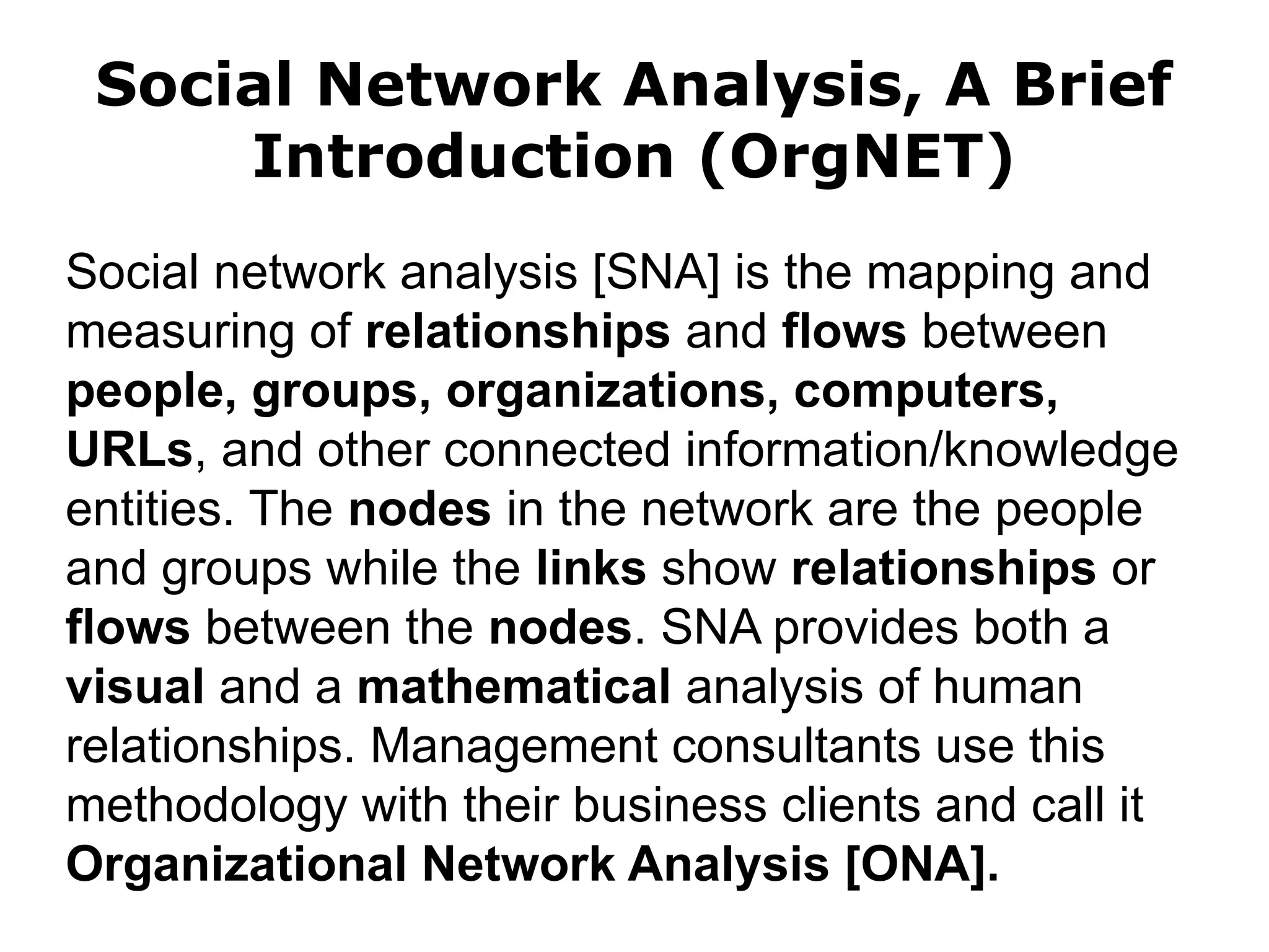 Social Network Analysis, A Brief
Introduction (OrgNET)
Social network analysis [SNA] is the mapping and
measuring of relationships and flows between
people, groups, organizations, computers,
URLs, and other connected information/knowledge
entities. The nodes in the network are the people
and groups while the links show relationships or
flows between the nodes. SNA provides both a
visual and a mathematical analysis of human
relationships. Management consultants use this
methodology with their business clients and call it
Organizational Network Analysis [ONA].
 