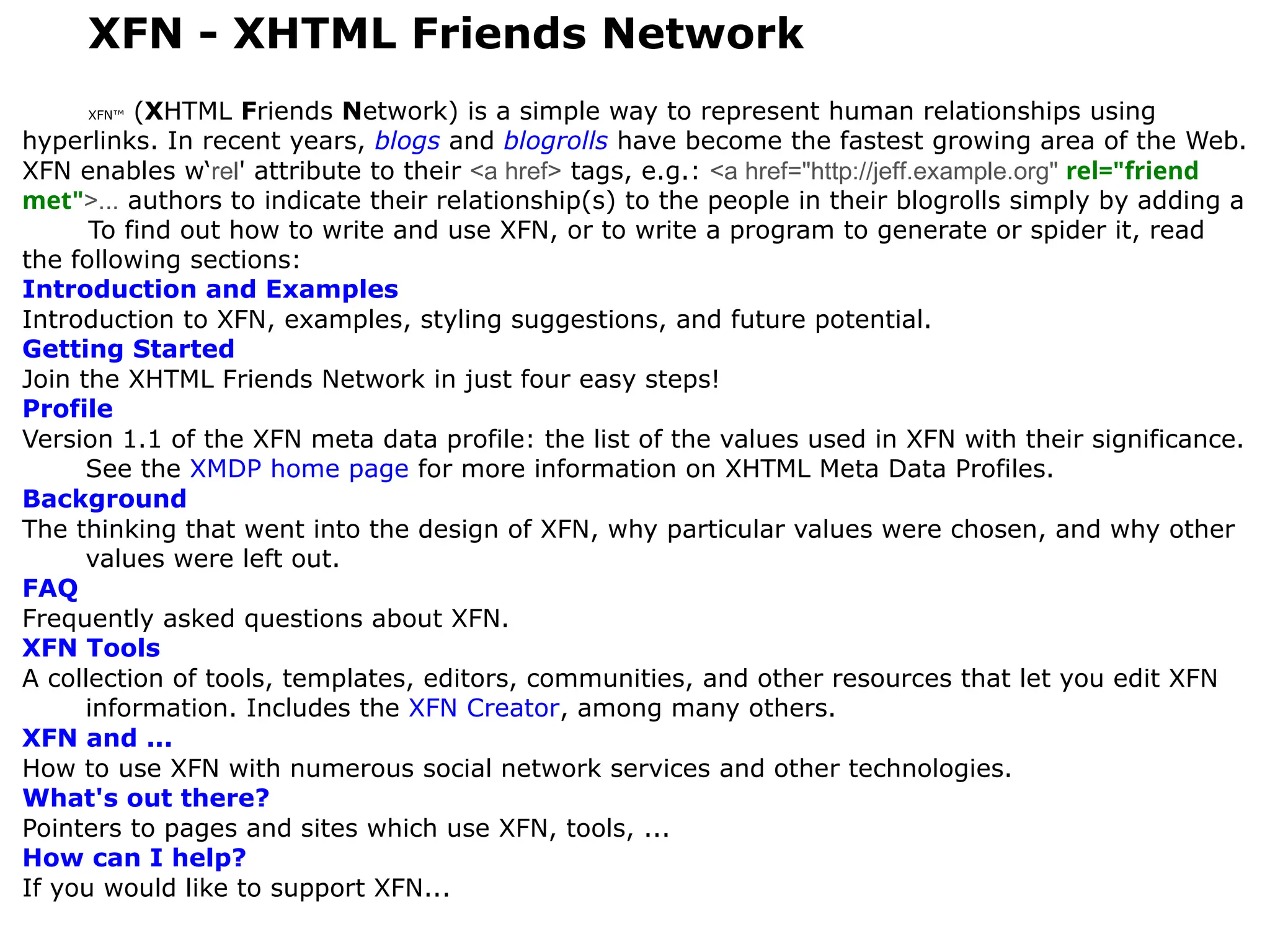 XFN - XHTML Friends Network
XFN™ (XHTML Friends Network) is a simple way to represent human relationships using
hyperlinks. In recent years, blogs and blogrolls have become the fastest growing area of the Web.
XFN enables w‘rel' attribute to their <a href> tags, e.g.: <a href="http://jeff.example.org" rel="friend
met">... authors to indicate their relationship(s) to the people in their blogrolls simply by adding a
To find out how to write and use XFN, or to write a program to generate or spider it, read
the following sections:
Introduction and Examples
Introduction to XFN, examples, styling suggestions, and future potential.
Getting Started
Join the XHTML Friends Network in just four easy steps!
Profile
Version 1.1 of the XFN meta data profile: the list of the values used in XFN with their significance.
See the XMDP home page for more information on XHTML Meta Data Profiles.
Background
The thinking that went into the design of XFN, why particular values were chosen, and why other
values were left out.
FAQ
Frequently asked questions about XFN.
XFN Tools
A collection of tools, templates, editors, communities, and other resources that let you edit XFN
information. Includes the XFN Creator, among many others.
XFN and ...
How to use XFN with numerous social network services and other technologies.
What's out there?
Pointers to pages and sites which use XFN, tools, ...
How can I help?
If you would like to support XFN...
 