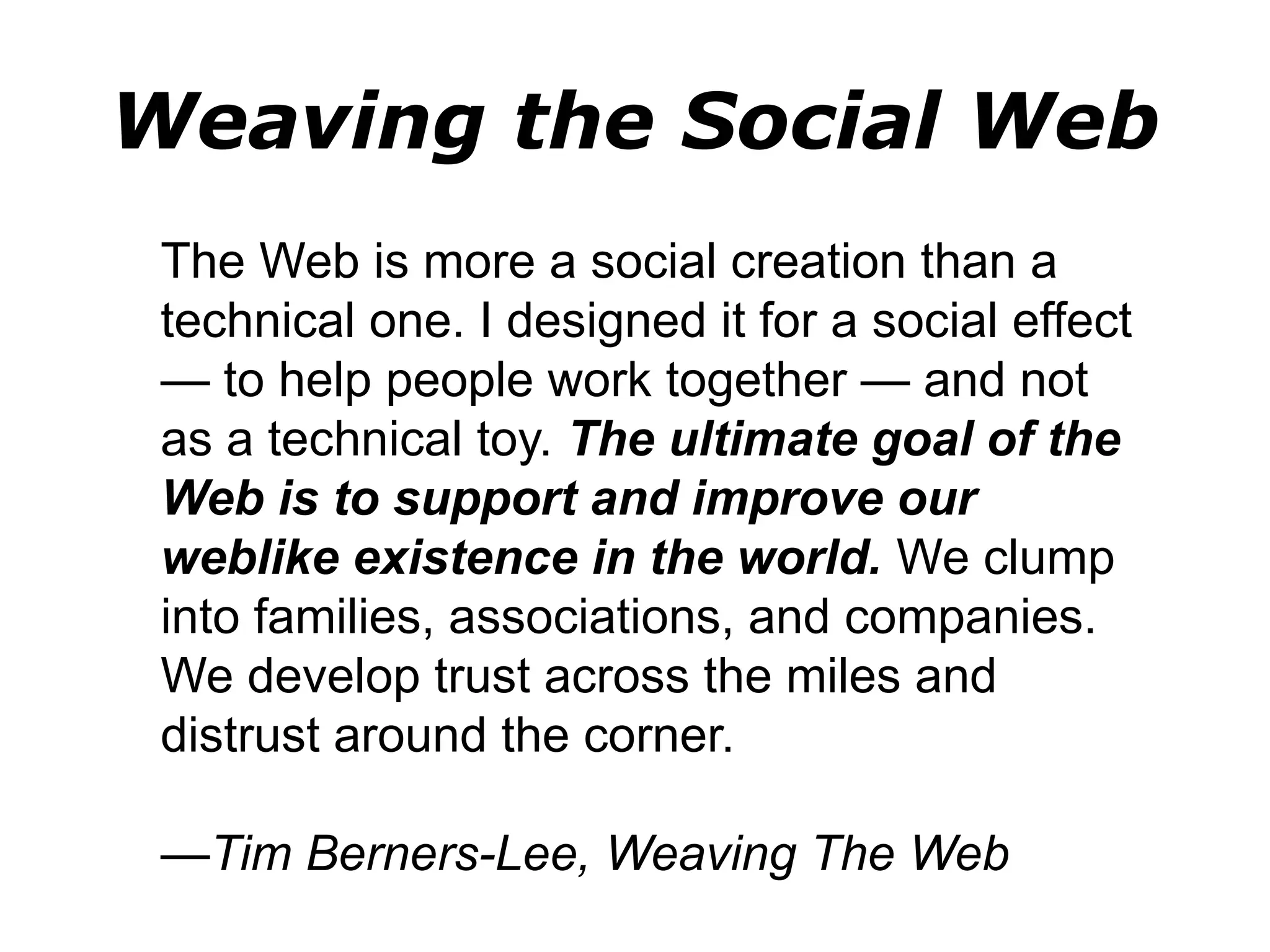 Weaving the Social Web
The Web is more a social creation than a
technical one. I designed it for a social effect
— to help people work together — and not
as a technical toy. The ultimate goal of the
Web is to support and improve our
weblike existence in the world. We clump
into families, associations, and companies.
We develop trust across the miles and
distrust around the corner.
—Tim Berners-Lee, Weaving The Web
 