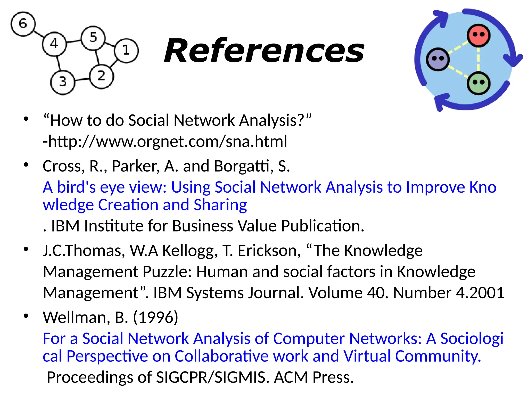 References
• “How to do Social Network Analysis?”
-http://www.orgnet.com/sna.html
• Cross, R., Parker, A. and Borgatti, S.
A bird's eye view: Using Social Network Analysis to Improve Kno
wledge Creation and Sharing
. IBM Institute for Business Value Publication.
• J.C.Thomas, W.A Kellogg, T. Erickson, “The Knowledge
Management Puzzle: Human and social factors in Knowledge
Management”. IBM Systems Journal. Volume 40. Number 4.2001
• Wellman, B. (1996)
For a Social Network Analysis of Computer Networks: A Sociologi
cal Perspective on Collaborative work and Virtual Community.
Proceedings of SIGCPR/SIGMIS. ACM Press.
 