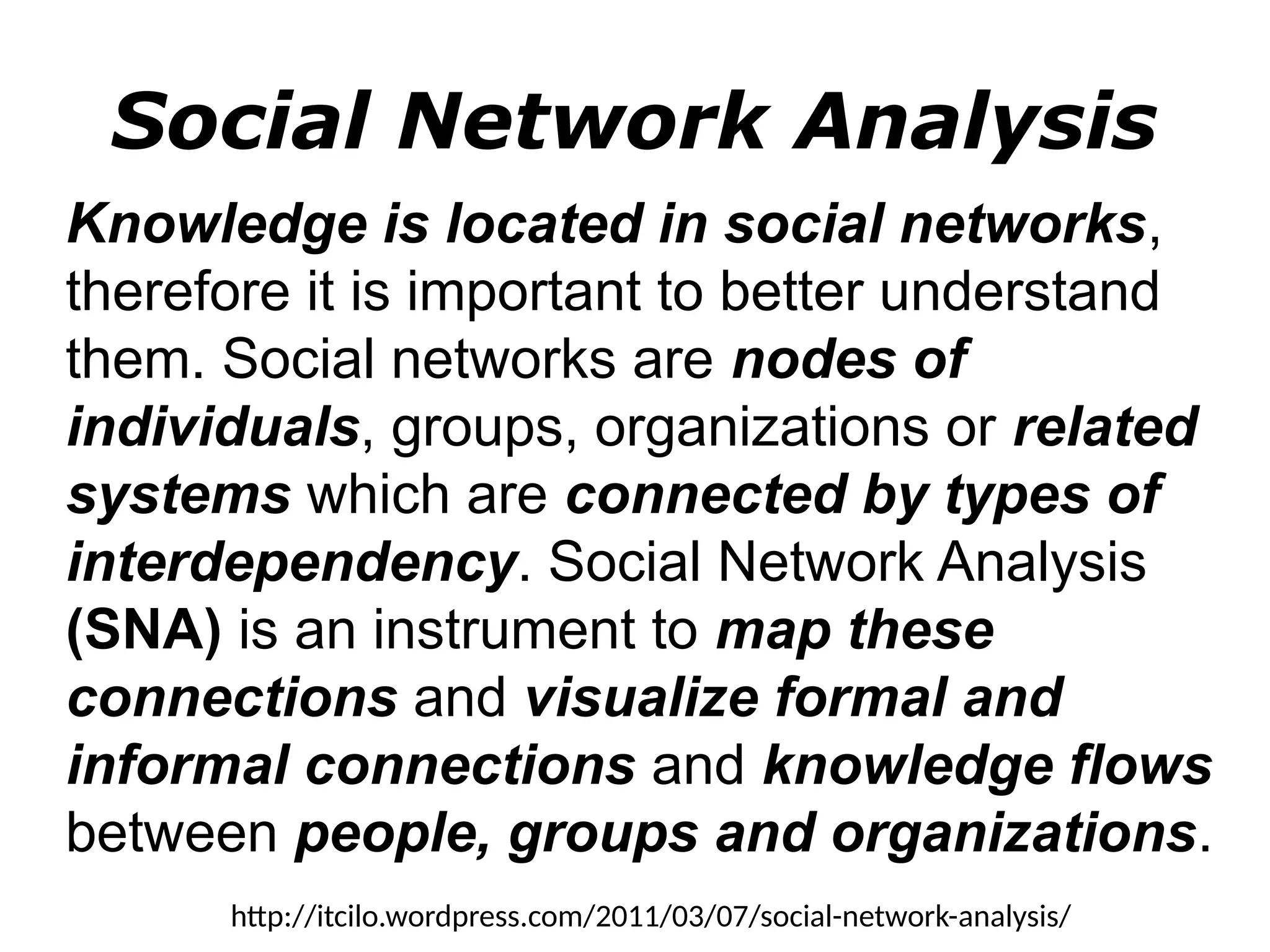 Social Network Analysis
Knowledge is located in social networks,
therefore it is important to better understand
them. Social networks are nodes of
individuals, groups, organizations or related
systems which are connected by types of
interdependency. Social Network Analysis
(SNA) is an instrument to map these
connections and visualize formal and
informal connections and knowledge flows
between people, groups and organizations.
http://itcilo.wordpress.com/2011/03/07/social-network-analysis/
 